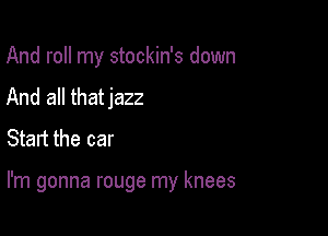 And roll my stockin's down
And all thatjazz
Start the car

I'm gonna rouge my knees
