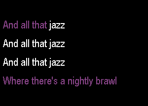 And all thatjazz
And all thatjazz
And all thatjazz

Where there's a nightly brawl