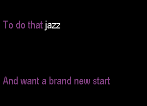 To do thatjazz

And want a brand new start