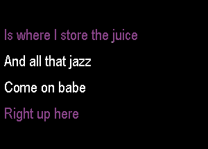 Is where I store the juice

And all thatjazz
Come on babe

Right up here