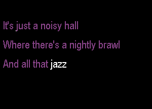Ifs just a noisy hall

Where there's a nightly brawl

And all thatjazz