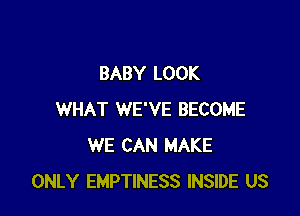 BABY LOOK

WHAT WE'VE BECOME
WE CAN MAKE
ONLY EMPTINESS INSIDE US