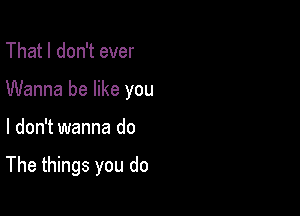 That I don't ever
Wanna be like you

I don't wanna do

The things you do