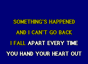 SOMETHING'S HAPPENED
AND I CAN'T GO BACK
I FALL APART EVERY TIME
YOU HAND YOUR HEART OUT