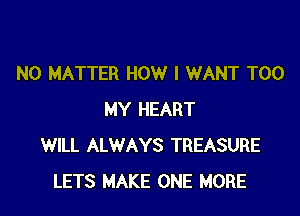 NO MATTER HOW I WANT T00

MY HEART
WILL ALWAYS TREASURE
LETS MAKE ONE MORE
