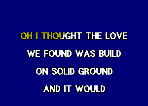 OH I THOUGHT THE LOVE

WE FOUND WAS BUILD
0N SOLID GROUND
AND IT WOULD