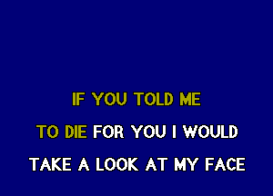 IF YOU TOLD ME
TO DIE FOR YOU I WOULD
TAKE A LOOK AT MY FACE