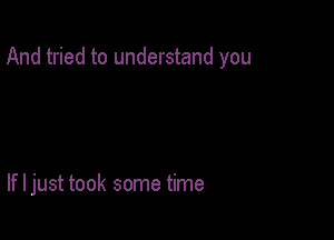 And tried to understand you

If I just took some time
