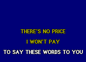 THERE'S N0 PRICE
I WON'T PAY
TO SAY THESE WORDS TO YOU
