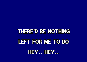 THERE'D BE NOTHING
LEFT FOR ME TO DO
HEY.. HEY..