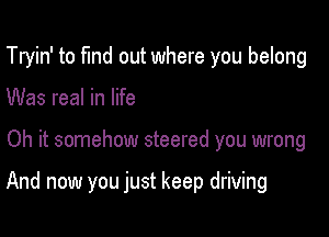 Tryin' to fund out where you belong

Was real in life

Oh it somehow steered you wrong

And now you just keep driving