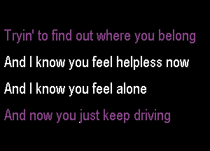 Tryin' to fund out where you belong

And I know you feel helpless now
And I know you feel alone

And now you just keep driving