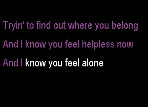 Tryin' to fund out where you belong

And I know you feel helpless now

And I know you feel alone