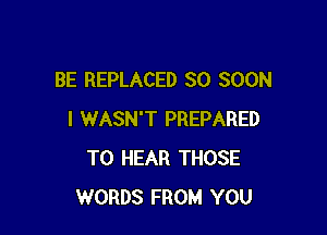 BE REPLACED SO SOON

I WASN'T PREPARED
TO HEAR THOSE
WORDS FROM YOU