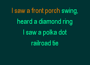I saw a front porch swing,

heard a diamond ring
I saw a polka dot
railroad tie