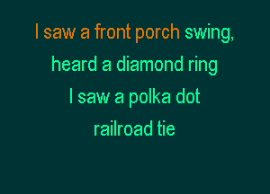 I saw a front porch swing,

heard a diamond ring
I saw a polka dot
railroad tie