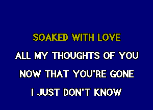 SOAKED WITH LOVE

ALL MY THOUGHTS OF YOU
NOW THAT YOU'RE GONE
I JUST DON'T KNOW