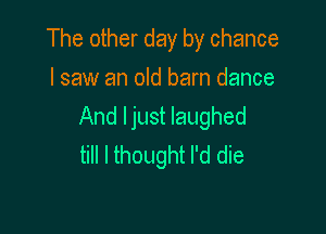 The other day by chance
I saw an old barn dance

And ljust laughed
till I thought I'd die
