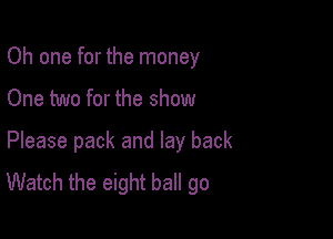 Oh one for the money
One two for the show

Please pack and lay back
Watch the eight ball go