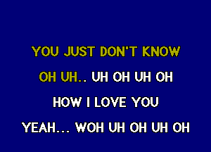 YOU JUST DON'T KNOW

0H UH.. UH 0H UH 0H
HOW I LOVE YOU
YEAH... WOH UH 0H UH 0H