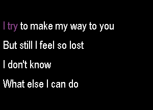 I try to make my way to you

But still I feel so lost
I don't know

What else I can do