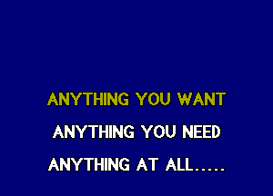 ANYTHING YOU WANT
ANYTHING YOU NEED
ANYTHING AT ALL .....
