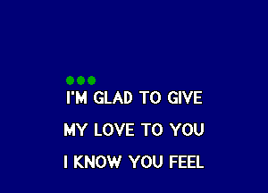 I'M GLAD TO GIVE
MY LOVE TO YOU
I KNOW YOU FEEL