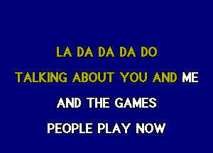 LA DA DA DA DO

TALKING ABOUT YOU AND ME
AND THE GAMES
PEOPLE PLAY NOW