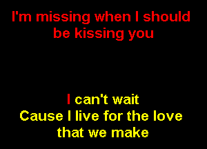 I'm missing when I should
be kissing you

I can't wait
Cause I live for the love
that we make