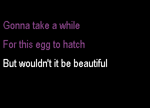 Gonna take a while

For this egg to hatch

But wouldn't it be beautiful