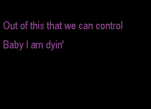 Out of this that we can control

Baby I am dyin'
