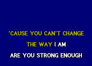 'CAUSE YOU CAN'T CHANGE
THE WAY I AM
ARE YOU STRONG ENOUGH