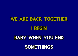 WE ARE BACK TOGETHER

l BEGIN
BABY WHEN YOU END
SOMETHINGS