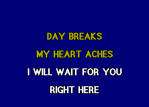 DAY BREAKS

MY HEART ACHES
I WILL WAIT FOR YOU
RIGHT HERE