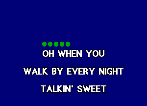 OH WHEN YOU
WALK BY EVERY NIGHT
TALKIN' SWEET
