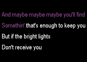 And maybe maybe maybe you'll find

Somethin' thafs enough to keep you
But if the bright lights

Don't receive you