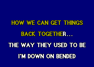 HOWr WE CAN GET THINGS
BACK TOGETHER...
THE WAY THEY USED TO BE
I'M DOWN ON BENDED