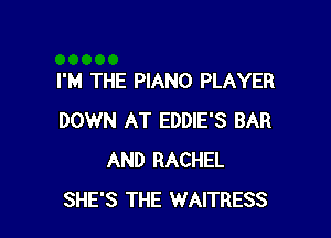 I'M THE PIANO PLAYER

DOWN AT EDDIE'S BAR
AND RACHEL
SHE'S THE WAITRESS