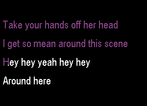 Take your hands off her head

I get so mean around this scene

Hey hey yeah hey hey

Around here