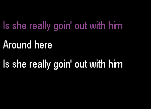 Is she really goin' out with him

Around here

Is she really goin' out with him