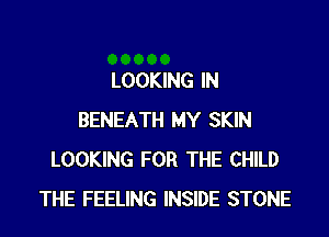 LOOKING IN

BENEATH MY SKIN
LOOKING FOR THE CHILD
THE FEELING INSIDE STONE