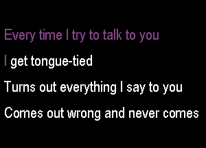 Every time I try to talk to you
I get tongue-tied

Turns out everything I say to you

Comes out wrong and never comes