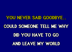 YOU NEVER SAID GOODBYE.
COULD SOMEONE TELL ME WHY
DID YOU HAVE TO GO
AND LEAVE MY WORLD