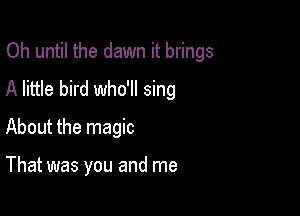Oh until the dawn it brings
A little bird who'll sing

About the magic

That was you and me