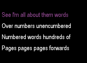 See I'm all about them words
Over numbers unencumbered
Numbered words hundreds of

Pages pages pages fonNards