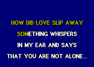 HOW DID LOVE SLIP AWAY

SOMETHING WHISPERS
IN MY EAR AND SAYS
THAT YOU ARE NOT ALONE..