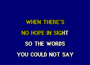 WHEN THERE'S

N0 HOPE IN SIGHT
SO THE WORDS
YOU COULD NOT SAY
