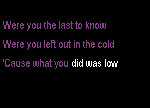 Were you the last to know

Were you left out in the cold

'Cause what you did was low