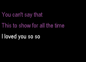 You can't say that

This to show for all the time

I loved you so so