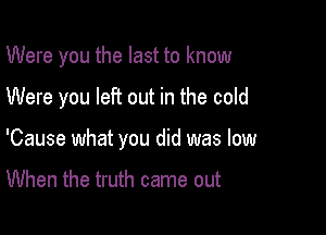 Were you the last to know

Were you left out in the cold
'Cause what you did was low

When the truth came out